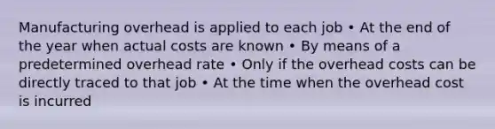 Manufacturing overhead is applied to each job • At the end of the year when actual costs are known • By means of a predetermined overhead rate • Only if the overhead costs can be directly traced to that job • At the time when the overhead cost is incurred