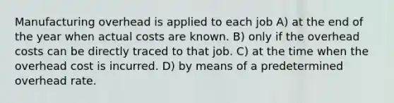 Manufacturing overhead is applied to each job A) at the end of the year when actual costs are known. B) only if the overhead costs can be directly traced to that job. C) at the time when the overhead cost is incurred. D) by means of a predetermined overhead rate.