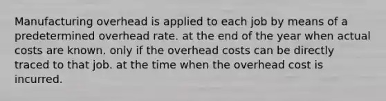 Manufacturing overhead is applied to each job by means of a predetermined overhead rate. at the end of the year when actual costs are known. only if the overhead costs can be directly traced to that job. at the time when the overhead cost is incurred.