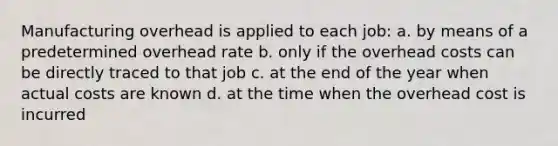 Manufacturing overhead is applied to each job: a. by means of a predetermined overhead rate b. only if the overhead costs can be directly traced to that job c. at the end of the year when actual costs are known d. at the time when the overhead cost is incurred