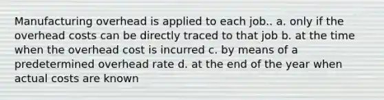 Manufacturing overhead is applied to each job.. a. only if the overhead costs can be directly traced to that job b. at the time when the overhead cost is incurred c. by means of a predetermined overhead rate d. at the end of the year when actual costs are known