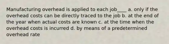 Manufacturing overhead is applied to each job____ a. only if the overhead costs can be directly traced to the job b. at the end of the year when actual costs are known c. at the time when the overhead costs is incurred d. by means of a predetermined overhead rate