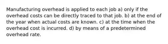 Manufacturing overhead is applied to each job a) only if the overhead costs can be directly traced to that job. b) at the end of the year when actual costs are known. c) at the time when the overhead cost is incurred. d) by means of a predetermined overhead rate.