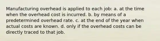 Manufacturing overhead is applied to each job: a. at the time when the overhead cost is incurred. b. by means of a predetermined overhead rate. c. at the end of the year when actual costs are known. d. only if the overhead costs can be directly traced to that job.