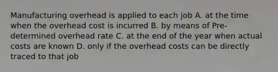 Manufacturing overhead is applied to each job A. at the time when the overhead cost is incurred B. by means of Pre-determined overhead rate C. at the end of the year when actual costs are known D. only if the overhead costs can be directly traced to that job