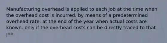 Manufacturing overhead is applied to each job at the time when the overhead cost is incurred. by means of a predetermined overhead rate. at the end of the year when actual costs are known. only if the overhead costs can be directly traced to that job.