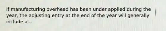 If manufacturing overhead has been under applied during the year, the adjusting entry at the end of the year will generally include a...