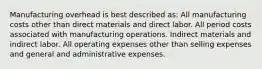 Manufacturing overhead is best described as: All manufacturing costs other than direct materials and direct labor. All period costs associated with manufacturing operations. Indirect materials and indirect labor. All operating expenses other than selling expenses and general and administrative expenses.