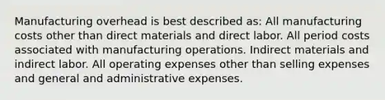 Manufacturing overhead is best described as: All manufacturing costs other than direct materials and direct labor. All period costs associated with manufacturing operations. Indirect materials and indirect labor. All operating expenses other than selling expenses and general and administrative expenses.