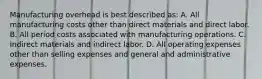 Manufacturing overhead is best described as: A. All manufacturing costs other than direct materials and direct labor. B. All period costs associated with manufacturing operations. C. Indirect materials and indirect labor. D. All operating expenses other than selling expenses and general and administrative expenses.