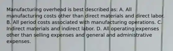 Manufacturing overhead is best described as: A. All manufacturing costs other than direct materials and direct labor. B. All period costs associated with manufacturing operations. C. Indirect materials and indirect labor. D. All operating expenses other than selling expenses and general and administrative expenses.