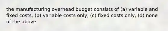 the manufacturing overhead budget consists of (a) variable and fixed costs, (b) variable costs only, (c) fixed costs only, (d) none of the above