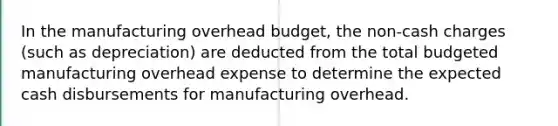 In the manufacturing overhead budget, the non-cash charges (such as depreciation) are deducted from the total budgeted manufacturing overhead expense to determine the expected cash disbursements for manufacturing overhead.