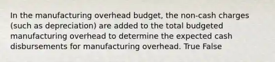 In the manufacturing overhead budget, the non-cash charges (such as depreciation) are added to the total budgeted manufacturing overhead to determine the expected cash disbursements for manufacturing overhead. True False