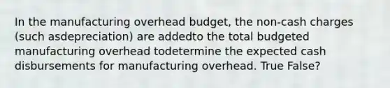 In the manufacturing overhead budget, the non-cash charges (such asdepreciation) are addedto the total budgeted manufacturing overhead todetermine the expected cash disbursements for manufacturing overhead. True False?