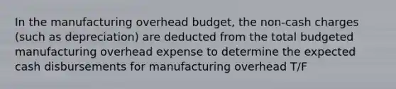 In the manufacturing overhead budget, the non-cash charges (such as depreciation) are deducted from the total budgeted manufacturing overhead expense to determine the expected cash disbursements for manufacturing overhead T/F