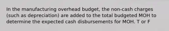 In the manufacturing overhead budget, the non-cash charges (such as depreciation) are added to the total budgeted MOH to determine the expected cash disbursements for MOH. T or F