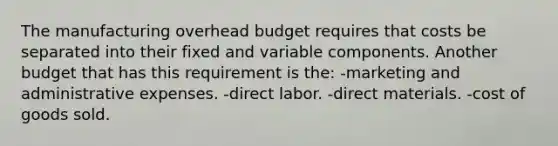 The manufacturing overhead budget requires that costs be separated into their fixed and variable components. Another budget that has this requirement is the: -marketing and administrative expenses. -direct labor. -direct materials. -cost of goods sold.