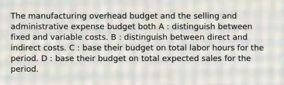 The manufacturing overhead budget and the selling and administrative expense budget both A : distinguish between fixed and variable costs. B : distinguish between direct and indirect costs. C : base their budget on total labor hours for the period. D : base their budget on total expected sales for the period.