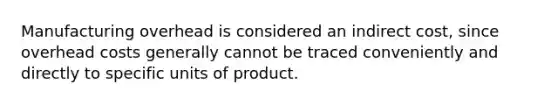 Manufacturing overhead is considered an indirect cost, since overhead costs generally cannot be traced conveniently and directly to specific units of product.