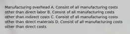 Manufacturing overhead A. Consist of all manufacturing costs other than direct labor B. Consist of all manufacturing costs other than indirect costs C. Consist of all manufacturing costs other than direct materials D. Consist of all manufacturing costs other than direct costs