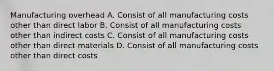 Manufacturing overhead A. Consist of all manufacturing costs other than direct labor B. Consist of all manufacturing costs other than indirect costs C. Consist of all manufacturing costs other than direct materials D. Consist of all manufacturing costs other than direct costs