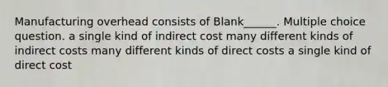 Manufacturing overhead consists of Blank______. Multiple choice question. a single kind of indirect cost many different kinds of indirect costs many different kinds of direct costs a single kind of direct cost