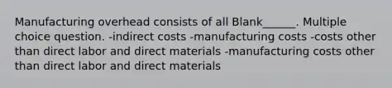 Manufacturing overhead consists of all Blank______. Multiple choice question. -indirect costs -manufacturing costs -costs other than direct labor and direct materials -manufacturing costs other than direct labor and direct materials