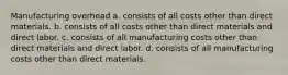 Manufacturing overhead a. consists of all costs other than direct materials. b. consists of all costs other than direct materials and direct labor. c. consists of all manufacturing costs other than direct materials and direct labor. d. consists of all manufacturing costs other than direct materials.