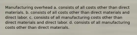 Manufacturing overhead a. consists of all costs other than direct materials. b. consists of all costs other than direct materials and direct labor. c. consists of all manufacturing costs other than direct materials and direct labor. d. consists of all manufacturing costs other than direct materials.