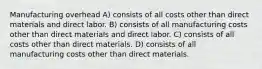 Manufacturing overhead A) consists of all costs other than direct materials and direct labor. B) consists of all manufacturing costs other than direct materials and direct labor. C) consists of all costs other than direct materials. D) consists of all manufacturing costs other than direct materials.