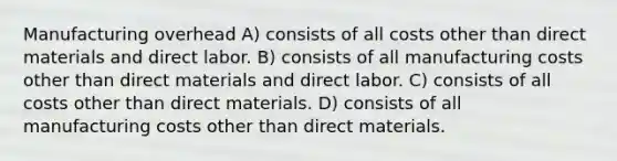 Manufacturing overhead A) consists of all costs other than direct materials and direct labor. B) consists of all manufacturing costs other than direct materials and direct labor. C) consists of all costs other than direct materials. D) consists of all manufacturing costs other than direct materials.