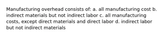 Manufacturing overhead consists of: a. all manufacturing cost b. indirect materials but not indirect labor c. all manufacturing costs, except direct materials and direct labor d. indirect labor but not indirect materials