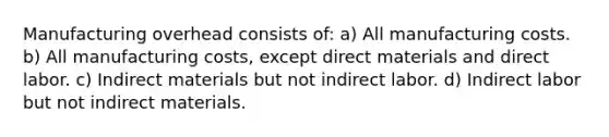 Manufacturing overhead consists of: a) All manufacturing costs. b) All manufacturing costs, except direct materials and direct labor. c) Indirect materials but not indirect labor. d) Indirect labor but not indirect materials.