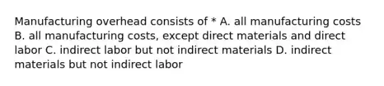 Manufacturing overhead consists of * A. all manufacturing costs B. all manufacturing costs, except direct materials and direct labor C. indirect labor but not indirect materials D. indirect materials but not indirect labor