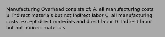 Manufacturing Overhead consists of: A. all manufacturing costs B. indirect materials but not indirect labor C. all manufacturing costs, except direct materials and direct labor D. Indirect labor but not indirect materials