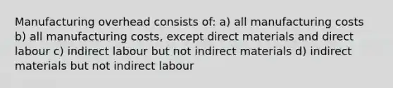 Manufacturing overhead consists of: a) all manufacturing costs b) all manufacturing costs, except direct materials and direct labour c) indirect labour but not indirect materials d) indirect materials but not indirect labour