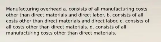 Manufacturing overhead a. consists of all manufacturing costs other than direct materials and direct labor. b. consists of all costs other than direct materials and direct labor. c. consists of all costs other than direct materials. d. consists of all manufacturing costs other than direct materials.