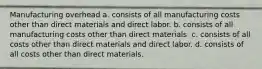 Manufacturing overhead a. consists of all manufacturing costs other than direct materials and direct labor. b. consists of all manufacturing costs other than direct materials. c. consists of all costs other than direct materials and direct labor. d. consists of all costs other than direct materials.