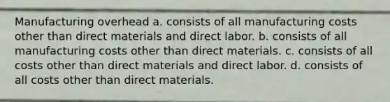 Manufacturing overhead a. consists of all manufacturing costs other than direct materials and direct labor. b. consists of all manufacturing costs other than direct materials. c. consists of all costs other than direct materials and direct labor. d. consists of all costs other than direct materials.