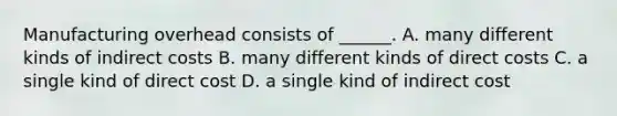 Manufacturing overhead consists of ______. A. many different kinds of indirect costs B. many different kinds of direct costs C. a single kind of direct cost D. a single kind of indirect cost