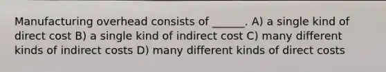 Manufacturing overhead consists of ______. A) a single kind of direct cost B) a single kind of indirect cost C) many different kinds of indirect costs D) many different kinds of direct costs