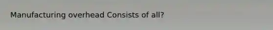 Manufacturing overhead Consists of all?