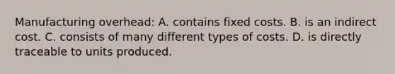 Manufacturing overhead: A. contains fixed costs. B. is an indirect cost. C. consists of many different types of costs. D. is directly traceable to units produced.