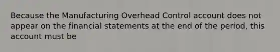 Because the Manufacturing Overhead Control account does not appear on the financial statements at the end of the period, this account must be