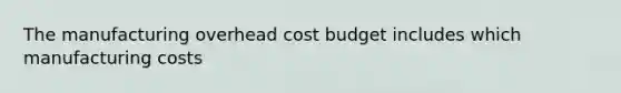 The manufacturing overhead cost budget includes which manufacturing costs