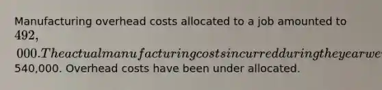 Manufacturing overhead costs allocated to a job amounted to 492,000. The actual manufacturing costs incurred during the year were540,000. Overhead costs have been under allocated.