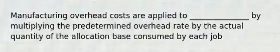 Manufacturing overhead costs are applied to _______________ by multiplying the predetermined overhead rate by the actual quantity of the allocation base consumed by each job