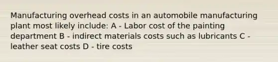 Manufacturing overhead costs in an automobile manufacturing plant most likely include: A - Labor cost of the painting department B - indirect materials costs such as lubricants C - leather seat costs D - tire costs