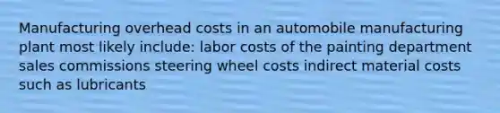 Manufacturing overhead costs in an automobile manufacturing plant most likely include: labor costs of the painting department sales commissions steering wheel costs indirect material costs such as lubricants